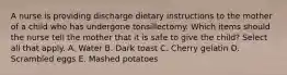 A nurse is providing discharge dietary instructions to the mother of a child who has undergone tonsillectomy. Which items should the nurse tell the mother that it is safe to give the child? Select all that apply. A. Water B. Dark toast C. Cherry gelatin D. Scrambled eggs E. Mashed potatoes