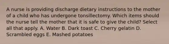 A nurse is providing discharge dietary instructions to the mother of a child who has undergone tonsillectomy. Which items should the nurse tell the mother that it is safe to give the child? Select all that apply. A. Water B. Dark toast C. Cherry gelatin D. Scrambled eggs E. Mashed potatoes