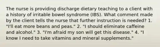 The nurse is providing discharge dietary teaching to a client with a history of irritable bowel syndrome (IBS). What comment made by the client tells the nurse that further instruction is needed? 1. "I'll eat more beans and peas." 2. "I should eliminate caffeine and alcohol." 3. "I'm afraid my son will get this disease." 4. "I know I need to take vitamins and mineral supplements."