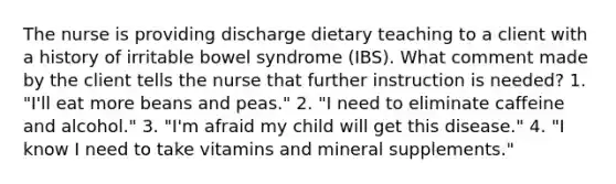 The nurse is providing discharge dietary teaching to a client with a history of irritable bowel syndrome (IBS). What comment made by the client tells the nurse that further instruction is needed? 1. "I'll eat more beans and peas." 2. "I need to eliminate caffeine and alcohol." 3. "I'm afraid my child will get this disease." 4. "I know I need to take vitamins and mineral supplements."