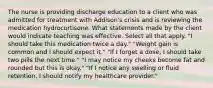 The nurse is providing discharge education to a client who was admitted for treatment with Addison's crisis and is reviewing the medication hydrocortisone. What statements made by the client would indicate teaching was effective. Select all that apply. "I should take this medication twice a day." "Weight gain is common and I should expect it." "If I forget a dose, I should take two pills the next time." "I may notice my cheeks become fat and rounded but this is okay." "If I notice any swelling or fluid retention, I should notify my healthcare provider."