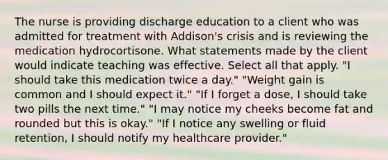 The nurse is providing discharge education to a client who was admitted for treatment with Addison's crisis and is reviewing the medication hydrocortisone. What statements made by the client would indicate teaching was effective. Select all that apply. "I should take this medication twice a day." "Weight gain is common and I should expect it." "If I forget a dose, I should take two pills the next time." "I may notice my cheeks become fat and rounded but this is okay." "If I notice any swelling or fluid retention, I should notify my healthcare provider."