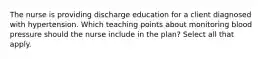 The nurse is providing discharge education for a client diagnosed with hypertension. Which teaching points about monitoring blood pressure should the nurse include in the plan? Select all that apply.