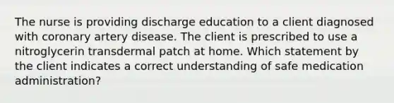 The nurse is providing discharge education to a client diagnosed with coronary artery disease. The client is prescribed to use a nitroglycerin transdermal patch at home. Which statement by the client indicates a correct understanding of safe medication administration?