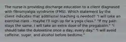 The nurse is providing discharge education to a client diagnosed with fibromyalgia syndrome (FMS). Which statement by the client indicates that additional teaching is needed? "I will take an exercise class - maybe I'll sign up for a yoga class." "If my pain stays the same, I will take an extra dose of the pregabalin." "I should take the duloxetine once a day, every day." "I will avoid caffeine, sugar, and alcohol before bedtime."