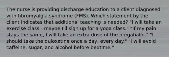 The nurse is providing discharge education to a client diagnosed with fibromyalgia syndrome (FMS). Which statement by the client indicates that additional teaching is needed? "I will take an exercise class - maybe I'll sign up for a yoga class." "If my pain stays the same, I will take an extra dose of the pregabalin." "I should take the duloxetine once a day, every day." "I will avoid caffeine, sugar, and alcohol before bedtime."