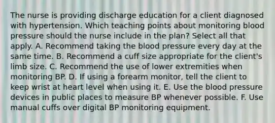 The nurse is providing discharge education for a client diagnosed with hypertension. Which teaching points about monitoring blood pressure should the nurse include in the plan? Select all that apply. A. Recommend taking the blood pressure every day at the same time. B. Recommend a cuff size appropriate for the client's limb size. C. Recommend the use of lower extremities when monitoring BP. D. If using a forearm monitor, tell the client to keep wrist at heart level when using it. E. Use the blood pressure devices in public places to measure BP whenever possible. F. Use manual cuffs over digital BP monitoring equipment.