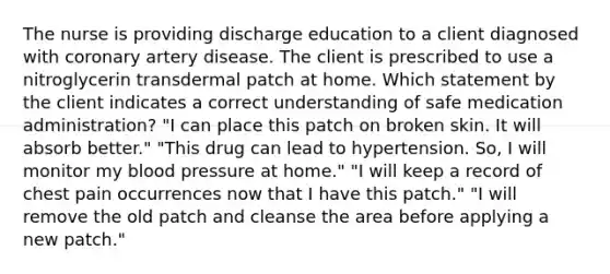 The nurse is providing discharge education to a client diagnosed with coronary artery disease. The client is prescribed to use a nitroglycerin transdermal patch at home. Which statement by the client indicates a correct understanding of safe medication administration? "I can place this patch on broken skin. It will absorb better." "This drug can lead to hypertension. So, I will monitor my blood pressure at home." "I will keep a record of chest pain occurrences now that I have this patch." "I will remove the old patch and cleanse the area before applying a new patch."