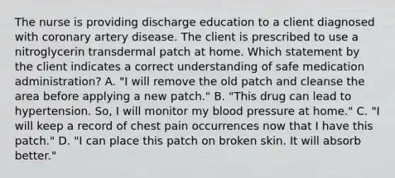 The nurse is providing discharge education to a client diagnosed with coronary artery disease. The client is prescribed to use a nitroglycerin transdermal patch at home. Which statement by the client indicates a correct understanding of safe medication administration? A. "I will remove the old patch and cleanse the area before applying a new patch." B. "This drug can lead to hypertension. So, I will monitor my blood pressure at home." C. "I will keep a record of chest pain occurrences now that I have this patch." D. "I can place this patch on broken skin. It will absorb better."