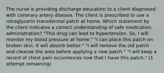 The nurse is providing discharge education to a client diagnosed with coronary artery disease. The client is prescribed to use a nitroglycerin transdermal patch at home. Which statement by the client indicates a correct understanding of safe medication administration? "This drug can lead to hypertension. So, I will monitor my blood pressure at home." "I can place this patch on broken skin. It will absorb better." "I will remove the old patch and cleanse the area before applying a new patch." "I will keep a record of chest pain occurrences now that I have this patch." (1 attempt remaining)