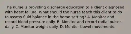 The nurse is providing discharge education to a client diagnosed with heart failure. What should the nurse teach this client to do to assess fluid balance in the home setting? A. Monitor and record blood pressure daily. B. Monitor and record radial pulses daily. C. Monitor weight daily. D. Monitor bowel movements.