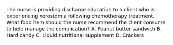 The nurse is providing discharge education to a client who is experiencing xerostomia following chemotherapy treatment. What food item should the nurse recommend the client consume to help manage the complication? A. Peanut butter sandwich B. Hard candy C. Liquid nutritional supplement D. Crackers