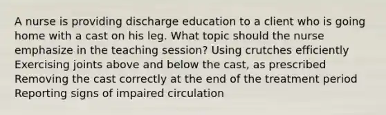 A nurse is providing discharge education to a client who is going home with a cast on his leg. What topic should the nurse emphasize in the teaching session? Using crutches efficiently Exercising joints above and below the cast, as prescribed Removing the cast correctly at the end of the treatment period Reporting signs of impaired circulation