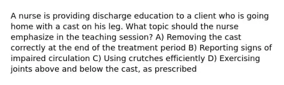 A nurse is providing discharge education to a client who is going home with a cast on his leg. What topic should the nurse emphasize in the teaching session? A) Removing the cast correctly at the end of the treatment period B) Reporting signs of impaired circulation C) Using crutches efficiently D) Exercising joints above and below the cast, as prescribed