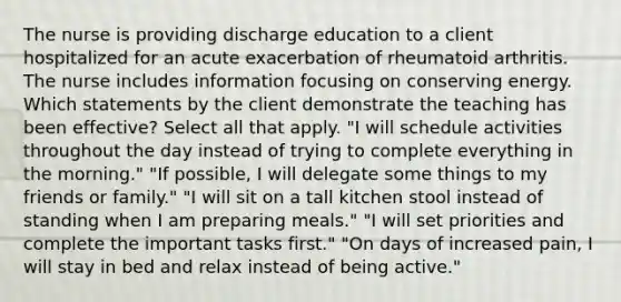 The nurse is providing discharge education to a client hospitalized for an acute exacerbation of rheumatoid arthritis. The nurse includes information focusing on conserving energy. Which statements by the client demonstrate the teaching has been effective? Select all that apply. "I will schedule activities throughout the day instead of trying to complete everything in the morning." "If possible, I will delegate some things to my friends or family." "I will sit on a tall kitchen stool instead of standing when I am preparing meals." "I will set priorities and complete the important tasks first." "On days of increased pain, I will stay in bed and relax instead of being active."