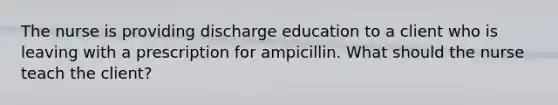 The nurse is providing discharge education to a client who is leaving with a prescription for ampicillin. What should the nurse teach the client?