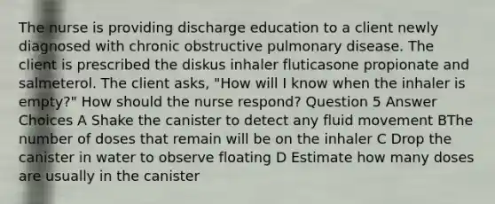 The nurse is providing discharge education to a client newly diagnosed with chronic obstructive pulmonary disease. The client is prescribed the diskus inhaler fluticasone propionate and salmeterol. The client asks, "How will I know when the inhaler is empty?" How should the nurse respond? Question 5 Answer Choices A Shake the canister to detect any fluid movement BThe number of doses that remain will be on the inhaler C Drop the canister in water to observe floating D Estimate how many doses are usually in the canister