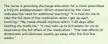 The nurse is providing discharge education for a client prescribed a tricyclic antidepressant. Which statement by the client indicates the need for additional teaching? "It is best for me to take the full dose of the medication when I get up each morning." "My mood should improve within 7-28 days after starting my medicine." "It may take up to 6-8 weeks for me to experience the full effect of the medication." "The side effects of drowsiness and dizziness usually go away after the first few weeks."