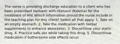 The nurse is providing discharge education to a client who has been prescribed lopinavir with ritonavir (Kaletra) for the treatment of HIV. Which information should the nurse include in the teaching plan for this client? Select all that apply. 1. Take on an empty stomach. 2. Take the medication with herbal supplements to enhance absorption. 3. Discontinue your statin drug. 4. Practice safe sex while taking this drug. 5. Discontinue medication if bothersome side effects occur.