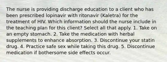 The nurse is providing discharge education to a client who has been prescribed lopinavir with ritonavir (Kaletra) for the treatment of HIV. Which information should the nurse include in the teaching plan for this client? Select all that apply. 1. Take on an empty stomach. 2. Take the medication with herbal supplements to enhance absorption. 3. Discontinue your statin drug. 4. Practice safe sex while taking this drug. 5. Discontinue medication if bothersome side effects occur.