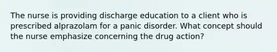 The nurse is providing discharge education to a client who is prescribed alprazolam for a panic disorder. What concept should the nurse emphasize concerning the drug action?