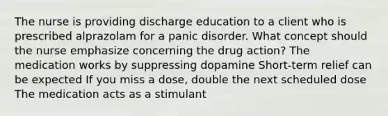 The nurse is providing discharge education to a client who is prescribed alprazolam for a panic disorder. What concept should the nurse emphasize concerning the drug action? The medication works by suppressing dopamine Short-term relief can be expected If you miss a dose, double the next scheduled dose The medication acts as a stimulant