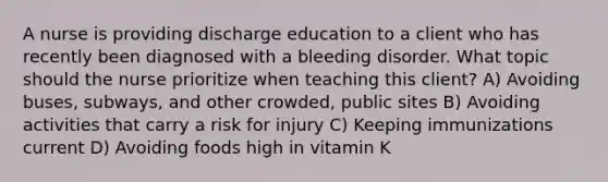 A nurse is providing discharge education to a client who has recently been diagnosed with a bleeding disorder. What topic should the nurse prioritize when teaching this client? A) Avoiding buses, subways, and other crowded, public sites B) Avoiding activities that carry a risk for injury C) Keeping immunizations current D) Avoiding foods high in vitamin K