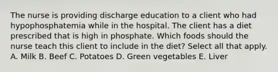 The nurse is providing discharge education to a client who had hypophosphatemia while in the hospital. The client has a diet prescribed that is high in phosphate. Which foods should the nurse teach this client to include in the diet? Select all that apply. A. Milk B. Beef C. Potatoes D. Green vegetables E. Liver