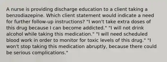 A nurse is providing discharge education to a client taking a benzodiazepine. Which client statement would indicate a need for further follow-up instructions? "I won't take extra doses of this drug because I can become addicted." "I will not drink alcohol while taking this medication." "I will need scheduled blood work in order to monitor for toxic levels of this drug." "I won't stop taking this medication abruptly, because there could be serious complications."