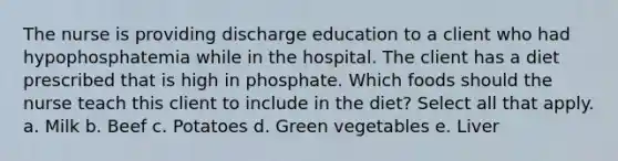 The nurse is providing discharge education to a client who had hypophosphatemia while in the hospital. The client has a diet prescribed that is high in phosphate. Which foods should the nurse teach this client to include in the diet? Select all that apply. a. Milk b. Beef c. Potatoes d. Green vegetables e. Liver