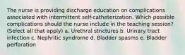 The nurse is providing discharge education on complications associated with intermittent self-catheterization. Which possible complications should the nurse include in the teaching session? (Select all that apply) a. Urethral strictures b. Urinary tract infection c. Nephritic syndrome d. Bladder spasms e. Bladder perforation