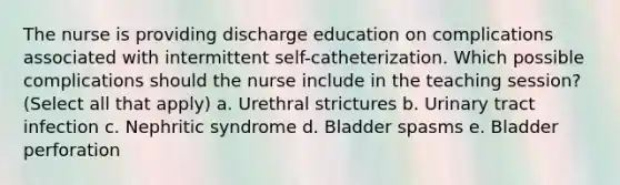 The nurse is providing discharge education on complications associated with intermittent self-catheterization. Which possible complications should the nurse include in the teaching session? (Select all that apply) a. Urethral strictures b. Urinary tract infection c. Nephritic syndrome d. Bladder spasms e. Bladder perforation