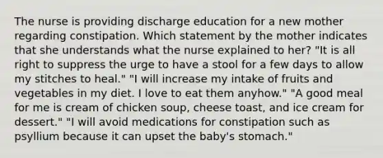 The nurse is providing discharge education for a new mother regarding constipation. Which statement by the mother indicates that she understands what the nurse explained to her? "It is all right to suppress the urge to have a stool for a few days to allow my stitches to heal." "I will increase my intake of fruits and vegetables in my diet. I love to eat them anyhow." "A good meal for me is cream of chicken soup, cheese toast, and ice cream for dessert." "I will avoid medications for constipation such as psyllium because it can upset the baby's stomach."