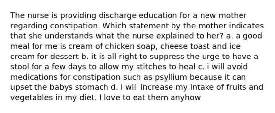 The nurse is providing discharge education for a new mother regarding constipation. Which statement by the mother indicates that she understands what the nurse explained to her? a. a good meal for me is cream of chicken soap, cheese toast and ice cream for dessert b. it is all right to suppress the urge to have a stool for a few days to allow my stitches to heal c. i will avoid medications for constipation such as psyllium because it can upset the babys stomach d. i will increase my intake of fruits and vegetables in my diet. I love to eat them anyhow