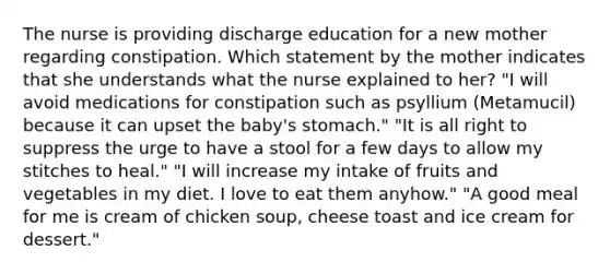 The nurse is providing discharge education for a new mother regarding constipation. Which statement by the mother indicates that she understands what the nurse explained to her? "I will avoid medications for constipation such as psyllium (Metamucil) because it can upset the baby's stomach." "It is all right to suppress the urge to have a stool for a few days to allow my stitches to heal." "I will increase my intake of fruits and vegetables in my diet. I love to eat them anyhow." "A good meal for me is cream of chicken soup, cheese toast and ice cream for dessert."