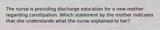 The nurse is providing discharge education for a new mother regarding constipation. Which statement by the mother indicates that she understands what the nurse explained to her?