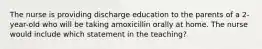 The nurse is providing discharge education to the parents of a 2-year-old who will be taking amoxicillin orally at home. The nurse would include which statement in the teaching?