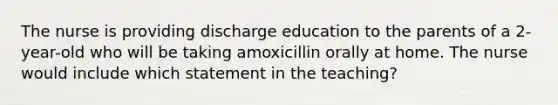 The nurse is providing discharge education to the parents of a 2-year-old who will be taking amoxicillin orally at home. The nurse would include which statement in the teaching?