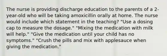 The nurse is providing discharge education to the parents of a 2-year-old who will be taking amoxicillin orally at home. The nurse would include which statement in the teaching? "Use a dosing cap to measure the dosage." "Mixing the medication with milk will help." "Give the medication until your child has no symptoms." "Crush the pills and mix with applesauce when giving the medication."