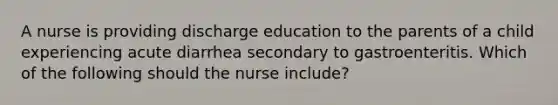 A nurse is providing discharge education to the parents of a child experiencing acute diarrhea secondary to gastroenteritis. Which of the following should the nurse include?