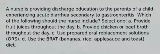 A nurse is providing discharge education to the parents of a child experiencing acute diarrhea secondary to gastroenteritis. Which of the following should the nurse include? Select one: a. Provide fruit juices throughout the day. b. Provide chicken or beef broth throughout the day. c. Use prepared oral replacement solutions (ORS). d. Use the BRAT (bananas, rice, applesauce and toast) diet.