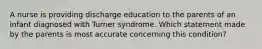 A nurse is providing discharge education to the parents of an infant diagnosed with Turner syndrome. Which statement made by the parents is most accurate concerning this condition?