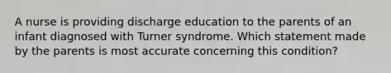 A nurse is providing discharge education to the parents of an infant diagnosed with Turner syndrome. Which statement made by the parents is most accurate concerning this condition?