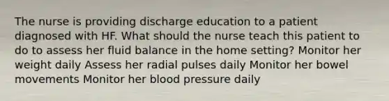 The nurse is providing discharge education to a patient diagnosed with HF. What should the nurse teach this patient to do to assess her fluid balance in the home setting? Monitor her weight daily Assess her radial pulses daily Monitor her bowel movements Monitor her blood pressure daily