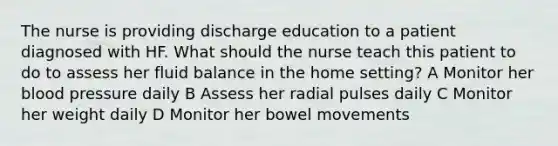 The nurse is providing discharge education to a patient diagnosed with HF. What should the nurse teach this patient to do to assess her fluid balance in the home setting? A Monitor her blood pressure daily B Assess her radial pulses daily C Monitor her weight daily D Monitor her bowel movements