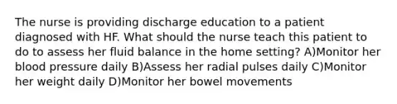 The nurse is providing discharge education to a patient diagnosed with HF. What should the nurse teach this patient to do to assess her fluid balance in the home setting? A)Monitor her blood pressure daily B)Assess her radial pulses daily C)Monitor her weight daily D)Monitor her bowel movements