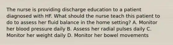 The nurse is providing discharge education to a patient diagnosed with HF. What should the nurse teach this patient to do to assess her fluid balance in the home setting? A. Monitor her blood pressure daily B. Assess her radial pulses daily C. Monitor her weight daily D. Monitor her bowel movements