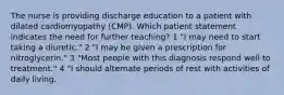 The nurse is providing discharge education to a patient with dilated cardiomyopathy (CMP). Which patient statement indicates the need for further teaching? 1 "I may need to start taking a diuretic." 2 "I may be given a prescription for nitroglycerin." 3 "Most people with this diagnosis respond well to treatment." 4 "I should alternate periods of rest with activities of daily living.