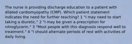 The nurse is providing discharge education to a patient with dilated cardiomyopathy (CMP). Which patient statement indicates the need for further teaching? 1 "I may need to start taking a diuretic." 2 "I may be given a prescription for nitroglycerin." 3 "Most people with this diagnosis respond well to treatment." 4 "I should alternate periods of rest with activities of daily living.