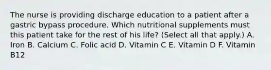 The nurse is providing discharge education to a patient after a gastric bypass procedure. Which nutritional supplements must this patient take for the rest of his life? (Select all that apply.) A. Iron B. Calcium C. Folic acid D. Vitamin C E. Vitamin D F. Vitamin B12